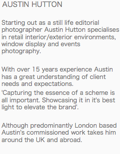  AUSTIN HUTTON Starting out as a still life editorial photographer Austin Hutton specialises in retail interior/exterior environments, window display and events photography. With over 15 years experience Austin has a great understanding of client needs and expectations.
'Capturing the essence of a scheme is all important. Showcasing it in it's best light to elevate the brand'. Although predominantly London based Austin's commissioned work takes him around the UK and abroad. 