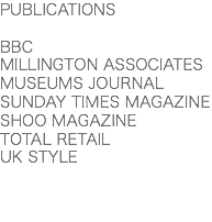 PUBLICATIONS BBC
MILLINGTON ASSOCIATES
MUSEUMS JOURNAL
SUNDAY TIMES MAGAZINE
SHOO MAGAZINE
TOTAL RETAIL
UK STYLE 